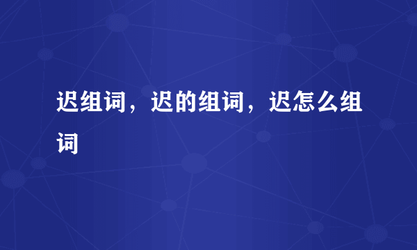 迟组词，迟的组词，迟怎么组词