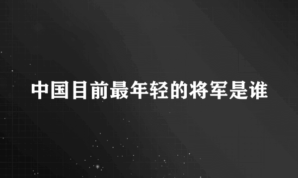 中国目前最年轻的将军是谁