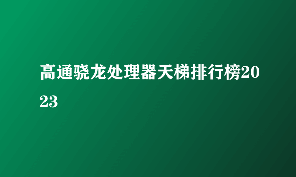 高通骁龙处理器天梯排行榜2023