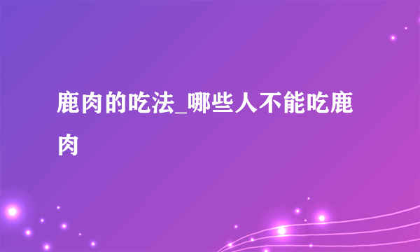 鹿肉的吃法_哪些人不能吃鹿肉