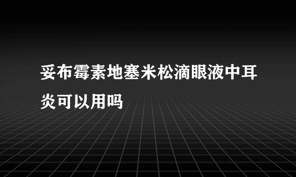 妥布霉素地塞米松滴眼液中耳炎可以用吗