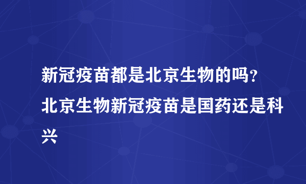 新冠疫苗都是北京生物的吗？北京生物新冠疫苗是国药还是科兴