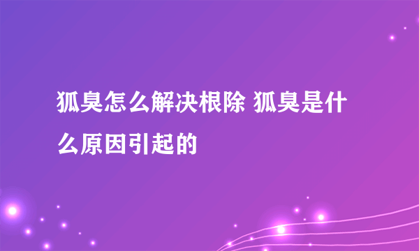 狐臭怎么解决根除 狐臭是什么原因引起的