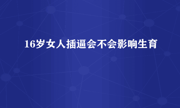 16岁女人插逼会不会影响生育