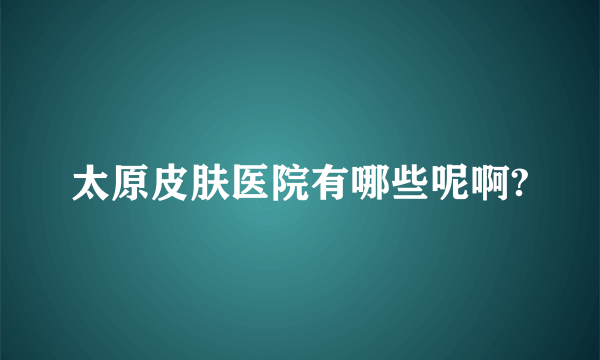 太原皮肤医院有哪些呢啊?