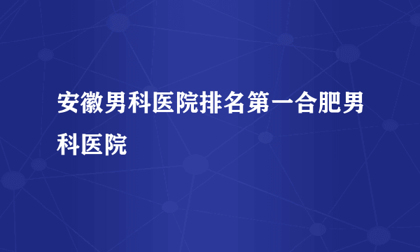 安徽男科医院排名第一合肥男科医院