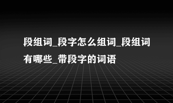 段组词_段字怎么组词_段组词有哪些_带段字的词语