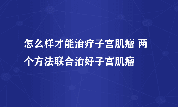 怎么样才能治疗子宫肌瘤 两个方法联合治好子宫肌瘤