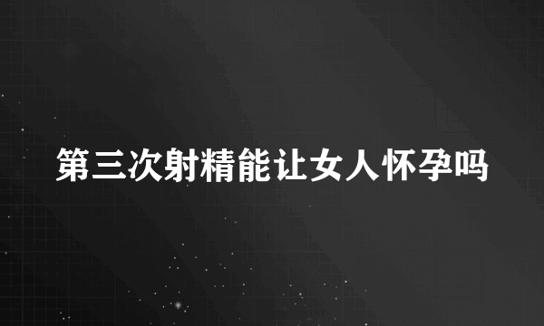 第三次射精能让女人怀孕吗