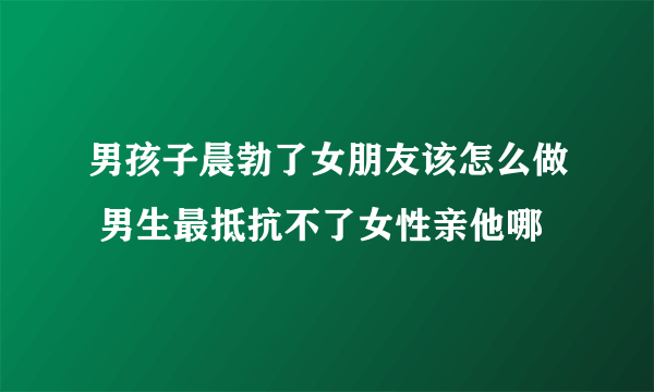 男孩子晨勃了女朋友该怎么做 男生最抵抗不了女性亲他哪