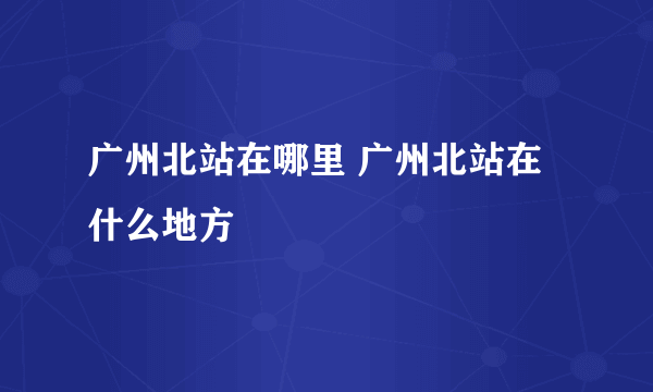 广州北站在哪里 广州北站在什么地方