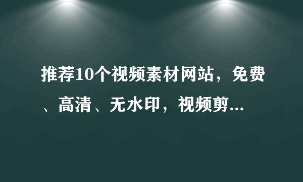 推荐10个视频素材网站，免费、高清、无水印，视频剪辑一次搞定