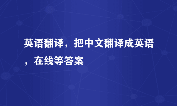 英语翻译，把中文翻译成英语，在线等答案