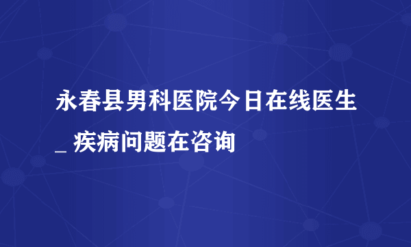 永春县男科医院今日在线医生_ 疾病问题在咨询