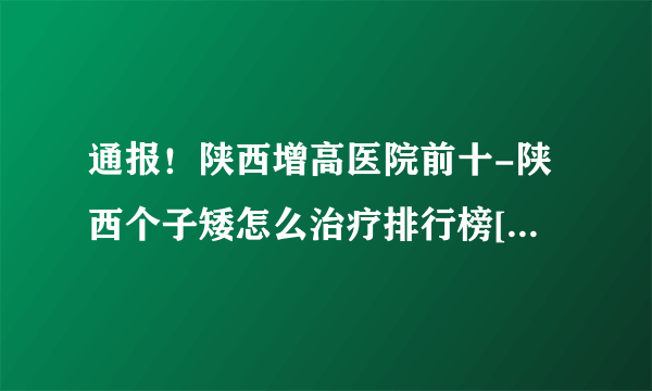 通报！陕西增高医院前十-陕西个子矮怎么治疗排行榜[推出重点]