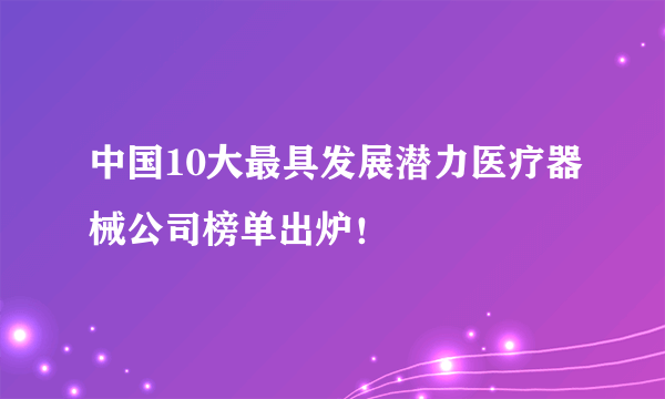 中国10大最具发展潜力医疗器械公司榜单出炉！