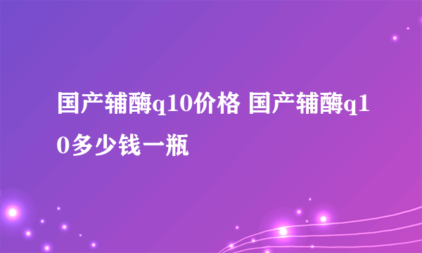 国产辅酶q10价格 国产辅酶q10多少钱一瓶