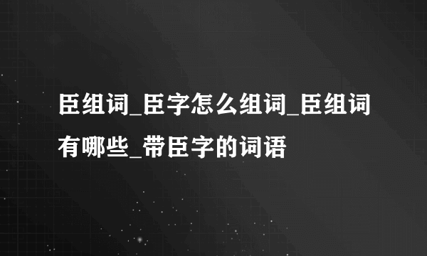 臣组词_臣字怎么组词_臣组词有哪些_带臣字的词语