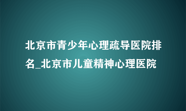 北京市青少年心理疏导医院排名_北京市儿童精神心理医院