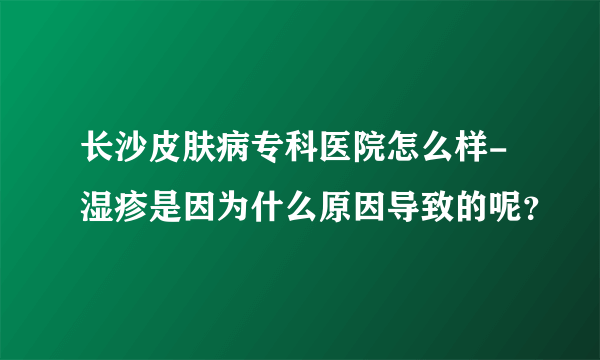 长沙皮肤病专科医院怎么样-湿疹是因为什么原因导致的呢？