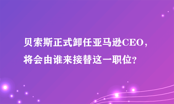 贝索斯正式卸任亚马逊CEO，将会由谁来接替这一职位？