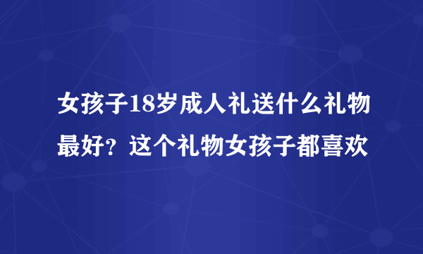 女孩子18岁成人礼送什么礼物最好？这个礼物女孩子都喜欢