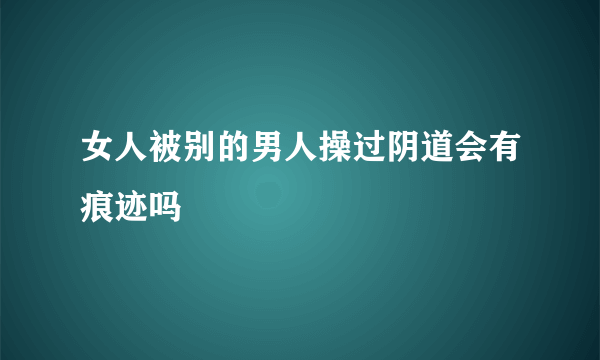 女人被别的男人操过阴道会有痕迹吗