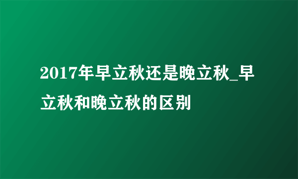 2017年早立秋还是晚立秋_早立秋和晚立秋的区别