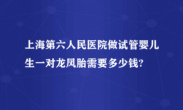 上海第六人民医院做试管婴儿生一对龙凤胎需要多少钱?