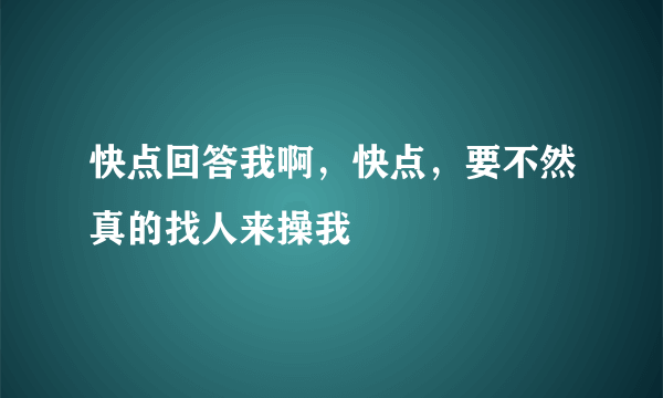 快点回答我啊，快点，要不然真的找人来操我