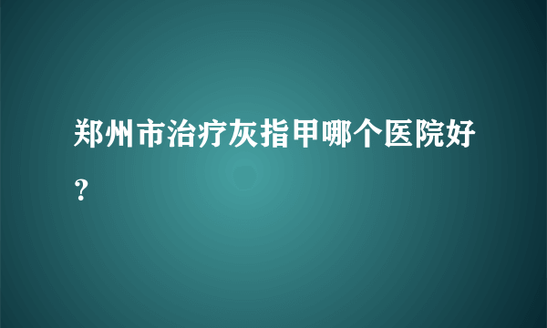 郑州市治疗灰指甲哪个医院好？