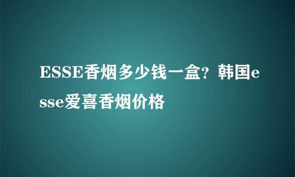 ESSE香烟多少钱一盒？韩国esse爱喜香烟价格