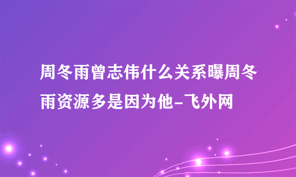 周冬雨曾志伟什么关系曝周冬雨资源多是因为他-飞外网