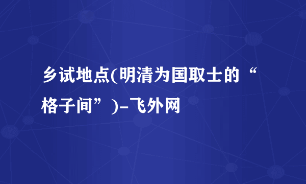 乡试地点(明清为国取士的“格子间”)-飞外网