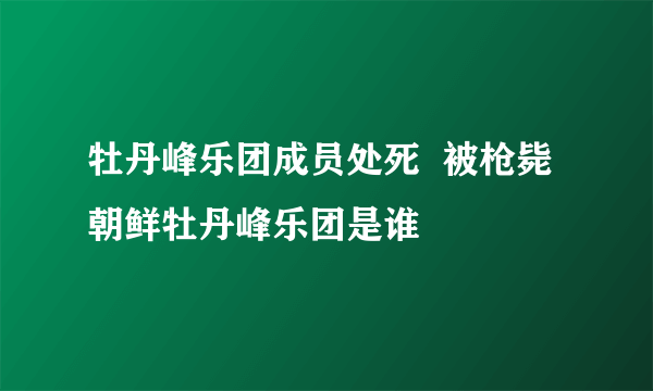 牡丹峰乐团成员处死  被枪毙朝鲜牡丹峰乐团是谁