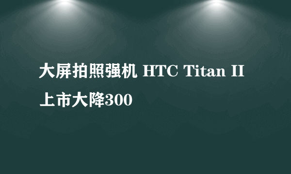 大屏拍照强机 HTC Titan II上市大降300