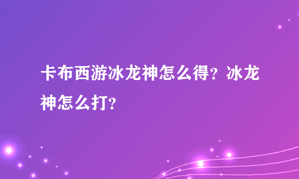 卡布西游冰龙神怎么得？冰龙神怎么打？