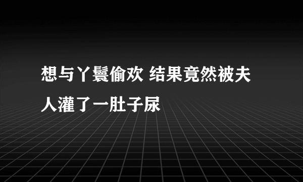 想与丫鬟偷欢 结果竟然被夫人灌了一肚子尿