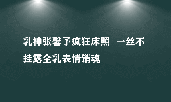 乳神张馨予疯狂床照  一丝不挂露全乳表情销魂