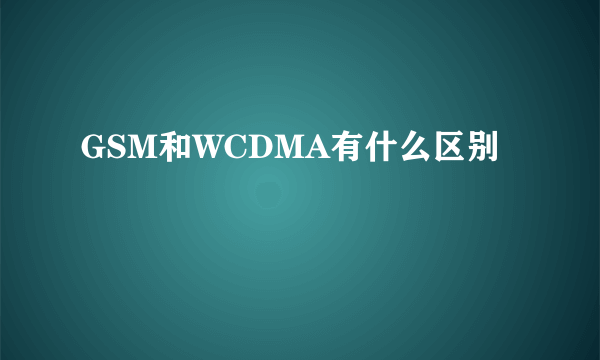 GSM和WCDMA有什么区别