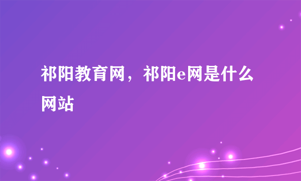 祁阳教育网，祁阳e网是什么网站