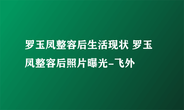 罗玉凤整容后生活现状 罗玉凤整容后照片曝光-飞外