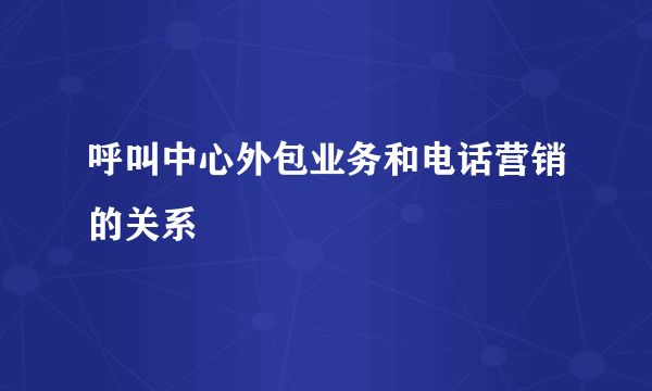 呼叫中心外包业务和电话营销的关系