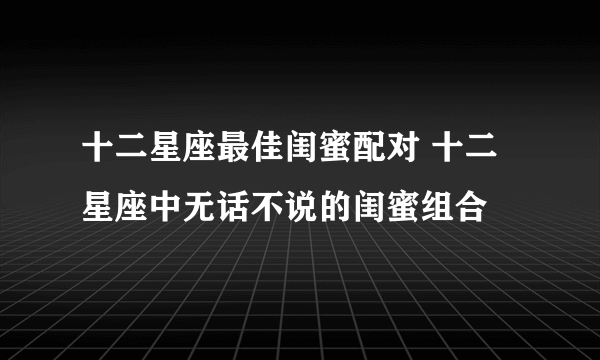 十二星座最佳闺蜜配对 十二星座中无话不说的闺蜜组合