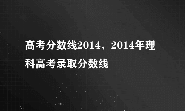 高考分数线2014，2014年理科高考录取分数线