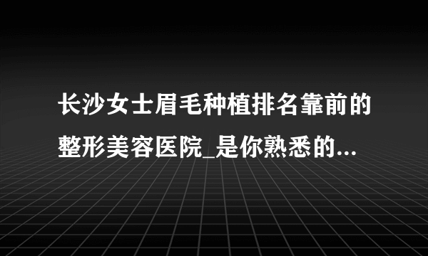 长沙女士眉毛种植排名靠前的整形美容医院_是你熟悉的医院吗?