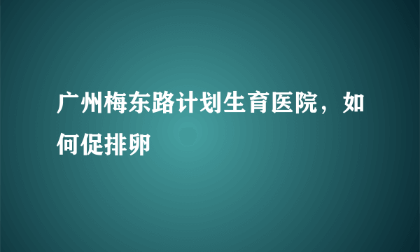 广州梅东路计划生育医院，如何促排卵