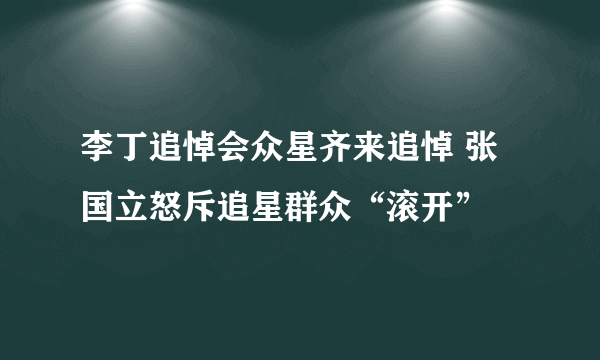 李丁追悼会众星齐来追悼 张国立怒斥追星群众“滚开”