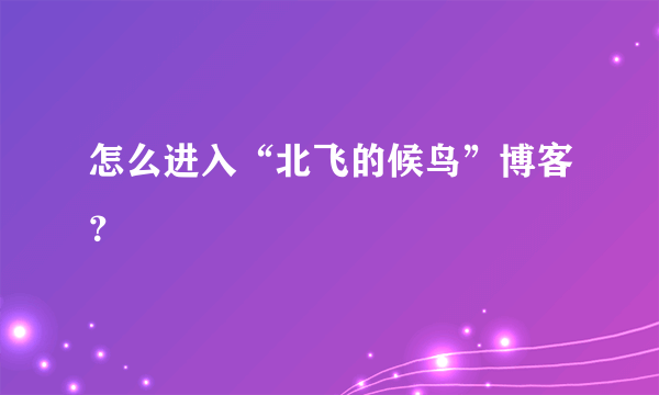 怎么进入“北飞的候鸟”博客？