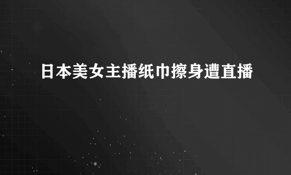 日本美女主播纸巾擦身遭直播